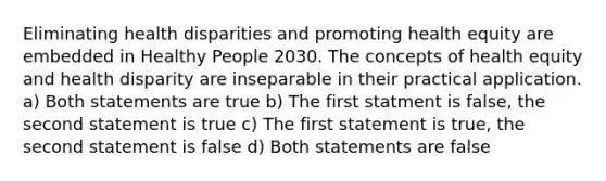 Eliminating health disparities and promoting health equity are embedded in Healthy People 2030. The concepts of health equity and health disparity are inseparable in their practical application. a) Both statements are true b) The first statment is false, the second statement is true c) The first statement is true, the second statement is false d) Both statements are false