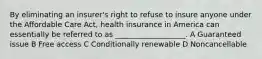 By eliminating an insurer's right to refuse to insure anyone under the Affordable Care Act, health insurance in America can essentially be referred to as ___________________. A Guaranteed issue B Free access C Conditionally renewable D Noncancellable