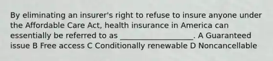 By eliminating an insurer's right to refuse to insure anyone under the Affordable Care Act, health insurance in America can essentially be referred to as ___________________. A Guaranteed issue B Free access C Conditionally renewable D Noncancellable