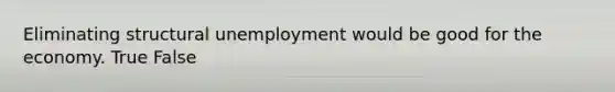 Eliminating structural unemployment would be good for the economy. True False