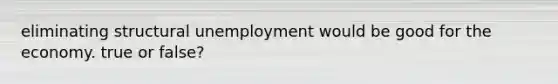 eliminating structural unemployment would be good for the economy. true or false?