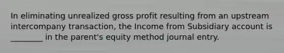 In eliminating unrealized gross profit resulting from an upstream intercompany transaction, the Income from Subsidiary account is ________ in the parent's equity method journal entry.