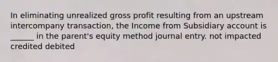 In eliminating unrealized gross profit resulting from an upstream intercompany transaction, the Income from Subsidiary account is ______ in the parent's equity method journal entry. not impacted credited debited