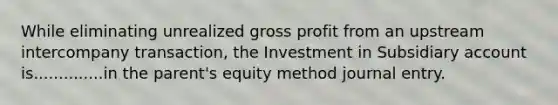 While eliminating unrealized gross profit from an upstream intercompany transaction, the Investment in Subsidiary account is..............in the parent's equity method journal entry.