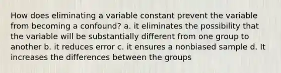 How does eliminating a variable constant prevent the variable from becoming a confound? a. it eliminates the possibility that the variable will be substantially different from one group to another b. it reduces error c. it ensures a nonbiased sample d. It increases the differences between the groups