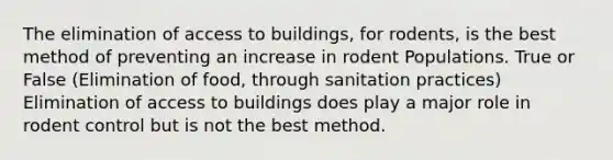 The elimination of access to buildings, for rodents, is the best method of preventing an increase in rodent Populations. True or False (Elimination of food, through sanitation practices) Elimination of access to buildings does play a major role in rodent control but is not the best method.