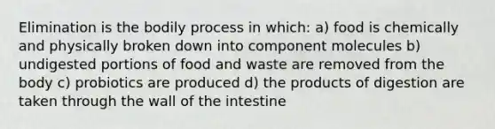 Elimination is the bodily process in which: a) food is chemically and physically broken down into component molecules b) undigested portions of food and waste are removed from the body c) probiotics are produced d) the products of digestion are taken through the wall of the intestine