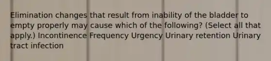 Elimination changes that result from inability of the bladder to empty properly may cause which of the following? (Select all that apply.) Incontinence Frequency Urgency Urinary retention Urinary tract infection