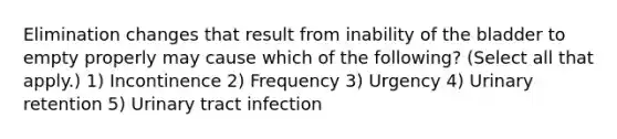 Elimination changes that result from inability of the bladder to empty properly may cause which of the following? (Select all that apply.) 1) Incontinence 2) Frequency 3) Urgency 4) Urinary retention 5) Urinary tract infection