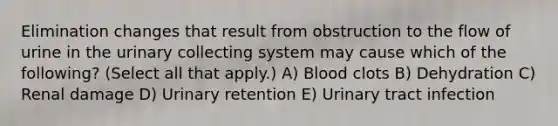 Elimination changes that result from obstruction to the flow of urine in the urinary collecting system may cause which of the following? (Select all that apply.) A) Blood clots B) Dehydration C) Renal damage D) Urinary retention E) Urinary tract infection