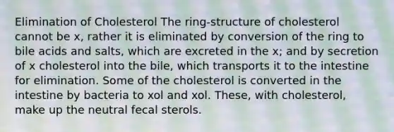 Elimination of Cholesterol The ring-structure of cholesterol cannot be x, rather it is eliminated by conversion of the ring to bile acids and salts, which are excreted in the x; and by secretion of x cholesterol into the bile, which transports it to the intestine for elimination. Some of the cholesterol is converted in the intestine by bacteria to xol and xol. These, with cholesterol, make up the neutral fecal sterols.