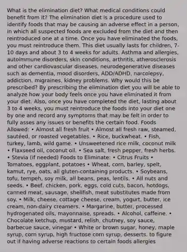 What is the elimination diet? What medical conditions could benefit from it? The elimination diet is a procedure used to identify foods that may be causing an adverse effect in a person, in which all suspected foods are excluded from the diet and then reintroduced one at a time. Once you have eliminated the foods, you must reintroduce them. This diet usually lasts for children, 7-10 days and about 3 to 4 weeks for adults. Asthma and allergies, autoimmune disorders, skin conditions, arthritis, atherosclerosis and other cardiovascular diseases, neurodegenerative diseases such as dementia, mood disorders, ADD/ADHD, narcolepsy, addiction, migraines, kidney problems. Why would this be prescribed? By prescribing the elimination diet you will be able to analyze how your body feels once you have eliminated it from your diet. Also, once you have completed the diet, lasting about 3 to 4 weeks, you must reintroduce the foods into your diet one by one and record any symptoms that may be felt in order to fully asses any issues or benefits the certain food. Foods Allowed: • Almost all fresh fruit • Almost all fresh raw, steamed, sautéed, or roasted vegetables. • Rice, buckwheat. • Fish, turkey, lamb, wild game. • Unsweetened rice milk, coconut milk • Flaxseed oil, coconut oil. • Sea salt, fresh pepper, fresh herbs. • Stevia (if needed) Foods to Eliminate: • Citrus Fruits • Tomatoes, eggplant, potatoes • Wheat, corn, barley, spelt, kamut, rye, oats, all gluten-containing products. • Soybeans, tofu, tempeh, soy milk, all beans, peas, lentils. • All nuts and seeds. • Beef, chicken, pork, eggs, cold cuts, bacon, hotdogs, canned meat, sausage, shellfish, meat substitutes made from soy. • Milk, cheese, cottage cheese, cream, yogurt, butter, ice cream, non-dairy creamers. • Margarine, butter, processed hydrogenated oils, mayonnaise, spreads. • Alcohol, caffeine. • Chocolate ketchup, mustard, relish, chutney, soy sauce, barbecue sauce, vinegar • White or brown sugar, honey, maple syrup, corn syrup, high fructose corn syrup, desserts. to figure out if having adverse reactions to certain foods allergies