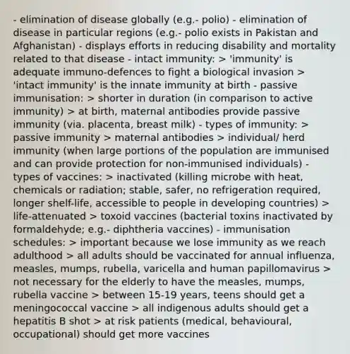 - elimination of disease globally (e.g.- polio) - elimination of disease in particular regions (e.g.- polio exists in Pakistan and Afghanistan) - displays efforts in reducing disability and mortality related to that disease - intact immunity: > 'immunity' is adequate immuno-defences to fight a biological invasion > 'intact immunity' is the innate immunity at birth - passive immunisation: > shorter in duration (in comparison to active immunity) > at birth, maternal antibodies provide passive immunity (via. placenta, breast milk) - types of immunity: > passive immunity > maternal antibodies > individual/ herd immunity (when large portions of the population are immunised and can provide protection for non-immunised individuals) - types of vaccines: > inactivated (killing microbe with heat, chemicals or radiation; stable, safer, no refrigeration required, longer shelf-life, accessible to people in developing countries) > life-attenuated > toxoid vaccines (bacterial toxins inactivated by formaldehyde; e.g.- diphtheria vaccines) - immunisation schedules: > important because we lose immunity as we reach adulthood > all adults should be vaccinated for annual influenza, measles, mumps, rubella, varicella and human papillomavirus > not necessary for the elderly to have the measles, mumps, rubella vaccine > between 15-19 years, teens should get a meningococcal vaccine > all indigenous adults should get a hepatitis B shot > at risk patients (medical, behavioural, occupational) should get more vaccines