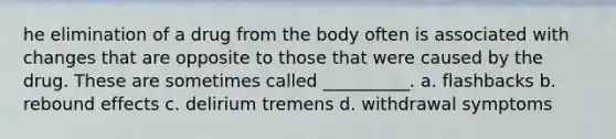 he elimination of a drug from the body often is associated with changes that are opposite to those that were caused by the drug. These are sometimes called __________. a. flashbacks b. rebound effects c. delirium tremens d. withdrawal symptoms
