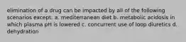 elimination of a drug can be impacted by all of the following scenarios except: a. mediterranean diet b. metabolic acidosis in which plasma pH is lowered c. concurrent use of loop diuretics d. dehydration