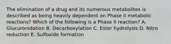 The elimination of a drug and its numerous metabolites is described as being heavily dependent on Phase II metabolic reactions? Which of the following is a Phase II reaction? A. Glucuronidation B. Decarboxylation C. Ester hydrolysis D. Nitro reduction E. Sulfoxide formation