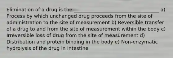 Elimination of a drug is the ___________________________________ a) Process by which unchanged drug proceeds from the site of administration to the site of measurement b) Reversible transfer of a drug to and from the site of measurement within the body c) Irreversible loss of drug from the site of measurement d) Distribution and protein binding in the body e) Non-enzymatic hydrolysis of the drug in intestine