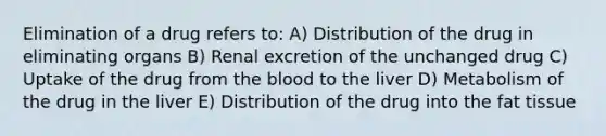 Elimination of a drug refers to: A) Distribution of the drug in eliminating organs B) Renal excretion of the unchanged drug C) Uptake of the drug from the blood to the liver D) Metabolism of the drug in the liver E) Distribution of the drug into the fat tissue