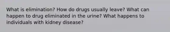 What is elimination? How do drugs usually leave? What can happen to drug eliminated in the urine? What happens to individuals with kidney disease?