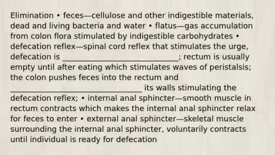 Elimination • feces—cellulose and other indigestible materials, dead and living bacteria and water • flatus—gas accumulation from colon flora stimulated by indigestible carbohydrates • defecation reflex—spinal cord reflex that stimulates the urge, defecation is ______________________________; rectum is usually empty until after eating which stimulates waves of peristalsis; the colon pushes feces into the rectum and __________________________________ its walls stimulating the defecation reflex; • internal anal sphincter—smooth muscle in rectum contracts which makes the internal anal sphincter relax for feces to enter • external anal sphincter—skeletal muscle surrounding the internal anal sphincter, voluntarily contracts until individual is ready for defecation