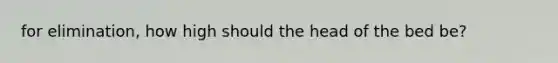 for elimination, how high should the head of the bed be?