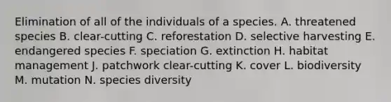 Elimination of all of the individuals of a species. A. threatened species B. clear-cutting C. reforestation D. selective harvesting E. endangered species F. speciation G. extinction H. habitat management J. patchwork clear-cutting K. cover L. biodiversity M. mutation N. species diversity