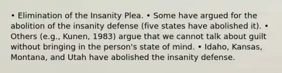 • Elimination of the Insanity Plea. • Some have argued for the abolition of the insanity defense (five states have abolished it). • Others (e.g., Kunen, 1983) argue that we cannot talk about guilt without bringing in the person's state of mind. • Idaho, Kansas, Montana, and Utah have abolished the insanity defense.