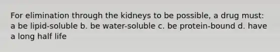 For elimination through the kidneys to be possible, a drug must: a be lipid-soluble b. be water-soluble c. be protein-bound d. have a long half life