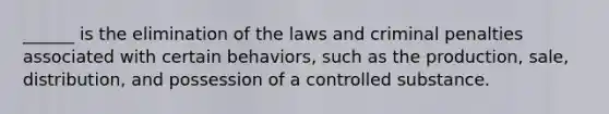 ______ is the elimination of the laws and criminal penalties associated with certain behaviors, such as the production, sale, distribution, and possession of a controlled substance.