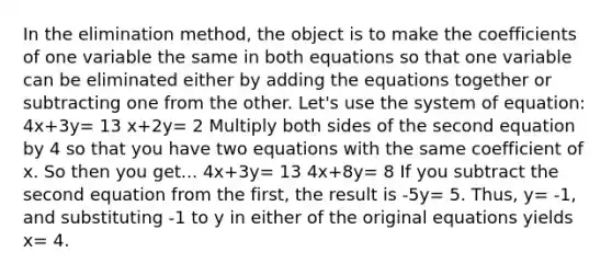 In the elimination method, the object is to make the coefficients of one variable the same in both equations so that one variable can be eliminated either by adding the equations together or subtracting one from the other. Let's use the system of equation: 4x+3y= 13 x+2y= 2 Multiply both sides of the second equation by 4 so that you have two equations with the same coefficient of x. So then you get... 4x+3y= 13 4x+8y= 8 If you subtract the second equation from the first, the result is -5y= 5. Thus, y= -1, and substituting -1 to y in either of the original equations yields x= 4.