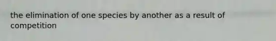the elimination of one species by another as a result of competition