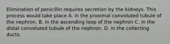 Elimination of penicillin requires secretion by the kidneys. This process would take place A. in the proximal convoluted tubule of the nephron. B. in the ascending loop of the nephron C. in the distal convoluted tubule of the nephron. D. in the collecting ducts.