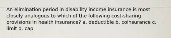 An elimination period in disability income insurance is most closely analogous to which of the following cost-sharing provisions in health insurance? a. deductible b. coinsurance c. limit d. cap