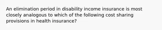 An elimination period in disability income insurance is most closely analogous to which of the following cost sharing provisions in health insurance?