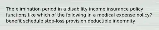 The elimination period in a disability income insurance policy functions like which of the following in a medical expense policy? benefit schedule stop-loss provision deductible indemnity