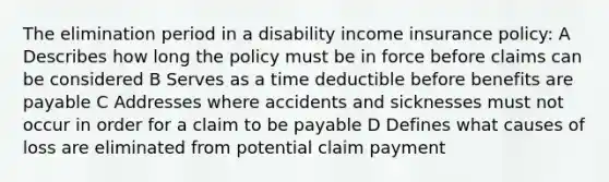 The elimination period in a disability income insurance policy: A Describes how long the policy must be in force before claims can be considered B Serves as a time deductible before benefits are payable C Addresses where accidents and sicknesses must not occur in order for a claim to be payable D Defines what causes of loss are eliminated from potential claim payment