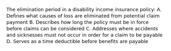 The elimination period in a disability income insurance policy: A. Defines what causes of loss are eliminated from potential claim payment B. Describes how long the policy must be in force before claims can be considered C. Addresses where accidents and sicknesses must not occur in order for a claim to be payable D. Serves as a time deductible before benefits are payable