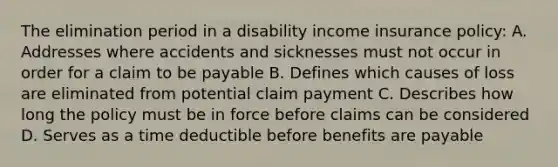 The elimination period in a disability income insurance policy: A. Addresses where accidents and sicknesses must not occur in order for a claim to be payable B. Defines which causes of loss are eliminated from potential claim payment C. Describes how long the policy must be in force before claims can be considered D. Serves as a time deductible before benefits are payable