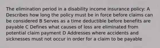 The elimination period in a disability income insurance policy: A Describes how long the policy must be in force before claims can be considered B Serves as a time deductible before benefits are payable C Defines what causes of loss are eliminated from potential claim payment D Addresses where accidents and sicknesses must not occur in order for a claim to be payable