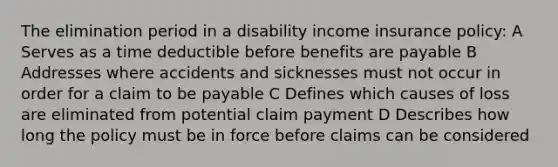 The elimination period in a disability income insurance policy: A Serves as a time deductible before benefits are payable B Addresses where accidents and sicknesses must not occur in order for a claim to be payable C Defines which causes of loss are eliminated from potential claim payment D Describes how long the policy must be in force before claims can be considered