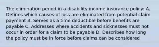 The elimination period in a disability income insurance policy: A. Defines which causes of loss are eliminated from potential claim payment B. Serves as a time deductible before benefits are payable C. Addresses where accidents and sicknesses must not occur in order for a claim to be payable D. Describes how long the policy must be in force before claims can be considered