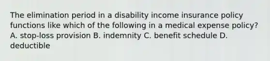 The elimination period in a disability income insurance policy functions like which of the following in a medical expense policy? A. stop-loss provision B. indemnity C. benefit schedule D. deductible