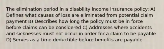 The elimination period in a disability income insurance policy: A) Defines what causes of loss are eliminated from potential claim payment B) Describes how long the policy must be in force before claims can be considered C) Addresses where accidents and sicknesses must not occur in order for a claim to be payable D) Serves as a time deductible before benefits are payable