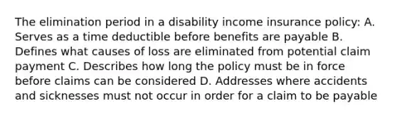 The elimination period in a disability income insurance policy: A. Serves as a time deductible before benefits are payable B. Defines what causes of loss are eliminated from potential claim payment C. Describes how long the policy must be in force before claims can be considered D. Addresses where accidents and sicknesses must not occur in order for a claim to be payable