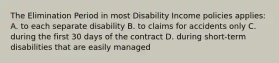 The Elimination Period in most Disability Income policies applies: A. to each separate disability B. to claims for accidents only C. during the first 30 days of the contract D. during short-term disabilities that are easily managed