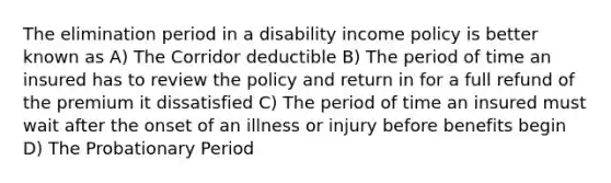 The elimination period in a disability income policy is better known as A) The Corridor deductible B) The period of time an insured has to review the policy and return in for a full refund of the premium it dissatisfied C) The period of time an insured must wait after the onset of an illness or injury before benefits begin D) The Probationary Period