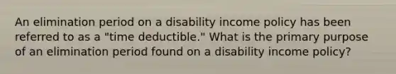 An elimination period on a disability income policy has been referred to as a "time deductible." What is the primary purpose of an elimination period found on a disability income policy?