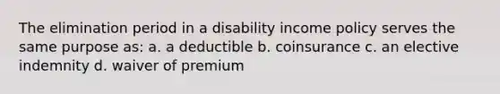 The elimination period in a disability income policy serves the same purpose as: a. a deductible b. coinsurance c. an elective indemnity d. waiver of premium