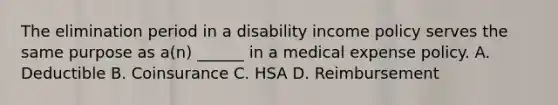 The elimination period in a disability income policy serves the same purpose as a(n) ______ in a medical expense policy. A. Deductible B. Coinsurance C. HSA D. Reimbursement