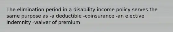 The elimination period in a disability income policy serves the same purpose as -a deductible -coinsurance -an elective indemnity -waiver of premium